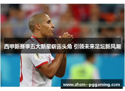 西甲新赛季五大新星崭露头角 引领未来足坛新风潮