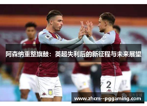 阿森纳重整旗鼓:英超失利后的新征程与未来展望 阿森纳重整旗鼓:英超失利后的新征程与未来展望