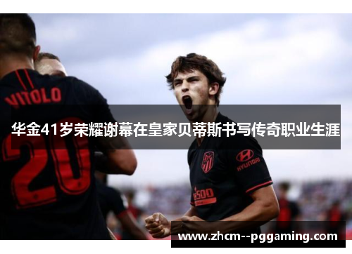 华金41岁荣耀谢幕在皇家贝蒂斯书写传奇职业生涯