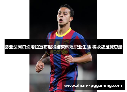 蒂亚戈阿尔坎塔拉宣布退役结束辉煌职业生涯 将永载足球史册 蒂亚戈阿尔坎塔拉宣布退役结束辉煌职业生涯 将永载足球史册
