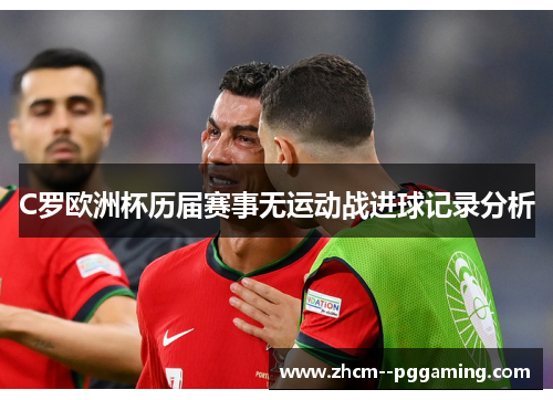 C罗欧洲杯历届赛事无运动战进球记录分析 C罗欧洲杯历届赛事无运动战进球记录分析
