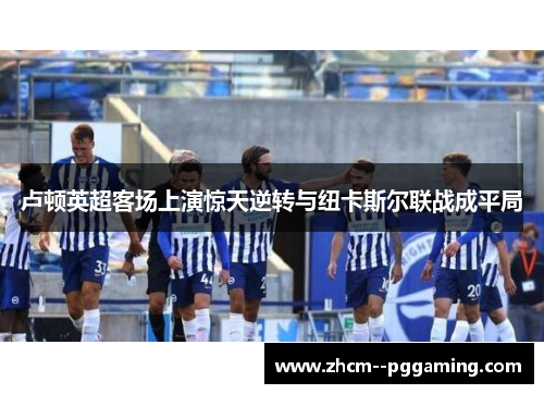 卢顿英超客场上演惊天逆转与纽卡斯尔联战成平局 卢顿英超客场上演惊天逆转与纽卡斯尔联战成平局