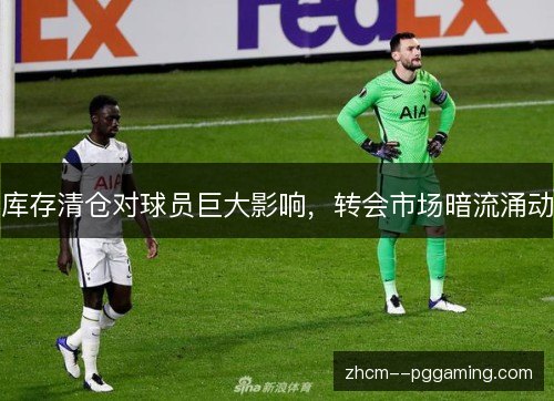 库存清仓对球员巨大影响,转会市场暗流涌动 库存清仓对球员巨大影响,转会市场暗流涌动
